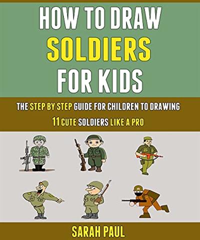 How To Draw Soldiers For Kids: The Step By Step Guide For Children To Drawing 11 Cute Soldiers Like A Pro.
