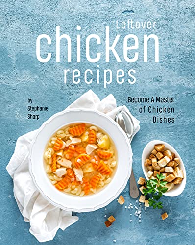 Leftover Chicken Recipes: Become A Master of Chicken Dishes