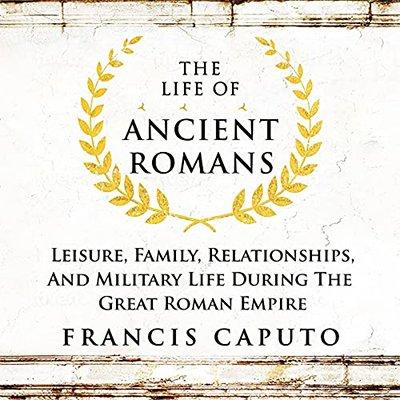 The Life of Ancient Romans: Leisure, Family, Relationships, And Military Life During the Great Roman Empire (Audiobook)