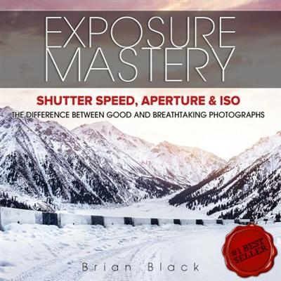 Exposure Mastery: Aperture, Shutter Speed & ISO. The Difference Between Good and BREATHTAKING Photographs [Audiobook]