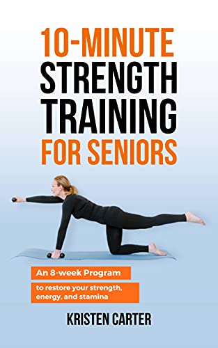 10 Minute Strength Training for Seniors: An 8 Week Program to Restore Your Strength, Energy and Stamina