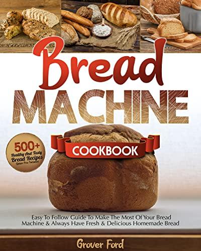 Bread Machine Cookbook: | 500+ Healthy And Tasty Recipes And Easy To Follow Guide To Make The Most Of Your Bread Machine