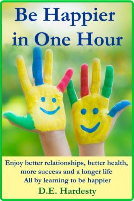 Be Happier in One Hour - Enjoy Better Relationships, Better Health, More Success a...