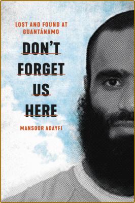 Don't Forget Us Here  Lost and Found at Guantanamo by Mansoor Adayfi